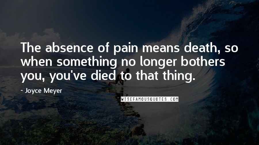Joyce Meyer Quotes: The absence of pain means death, so when something no longer bothers you, you've died to that thing.