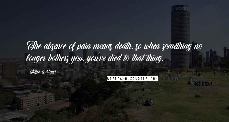 Joyce Meyer Quotes: The absence of pain means death, so when something no longer bothers you, you've died to that thing.