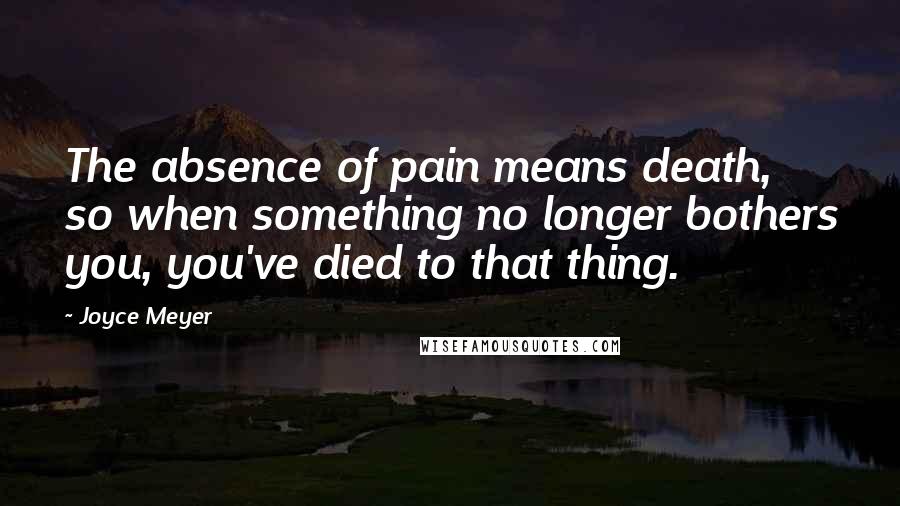 Joyce Meyer Quotes: The absence of pain means death, so when something no longer bothers you, you've died to that thing.