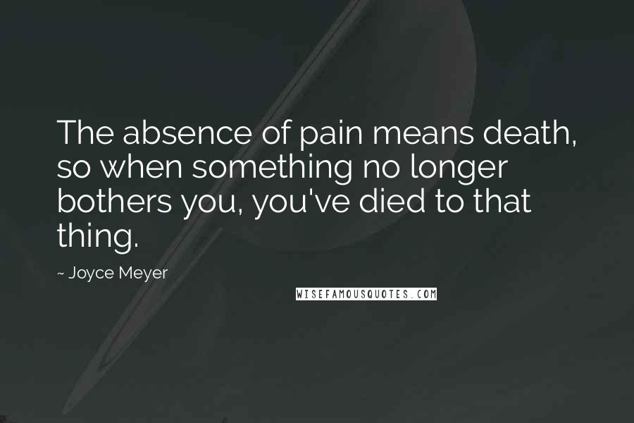 Joyce Meyer Quotes: The absence of pain means death, so when something no longer bothers you, you've died to that thing.