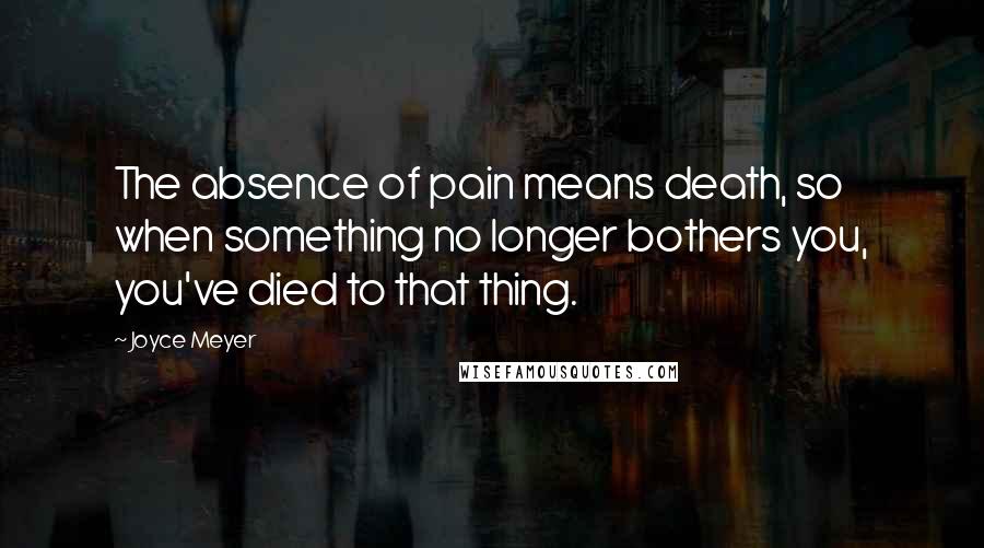 Joyce Meyer Quotes: The absence of pain means death, so when something no longer bothers you, you've died to that thing.