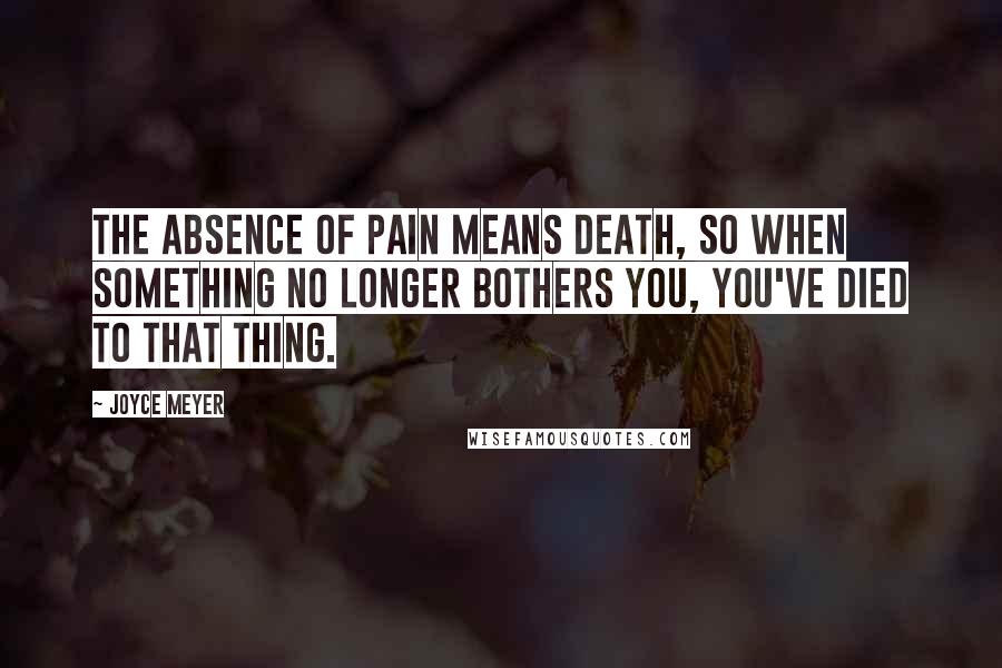 Joyce Meyer Quotes: The absence of pain means death, so when something no longer bothers you, you've died to that thing.