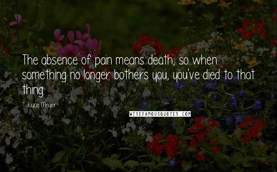 Joyce Meyer Quotes: The absence of pain means death, so when something no longer bothers you, you've died to that thing.
