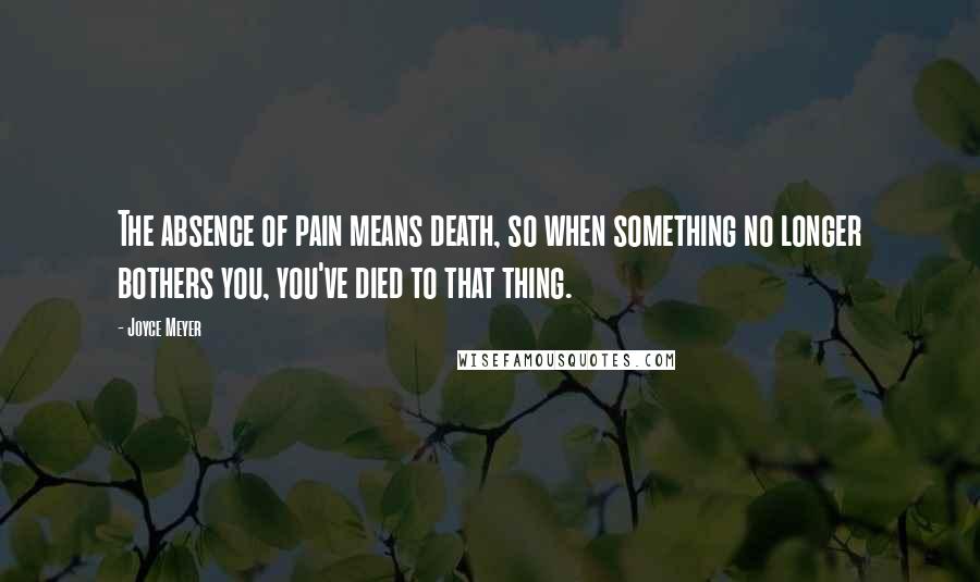 Joyce Meyer Quotes: The absence of pain means death, so when something no longer bothers you, you've died to that thing.