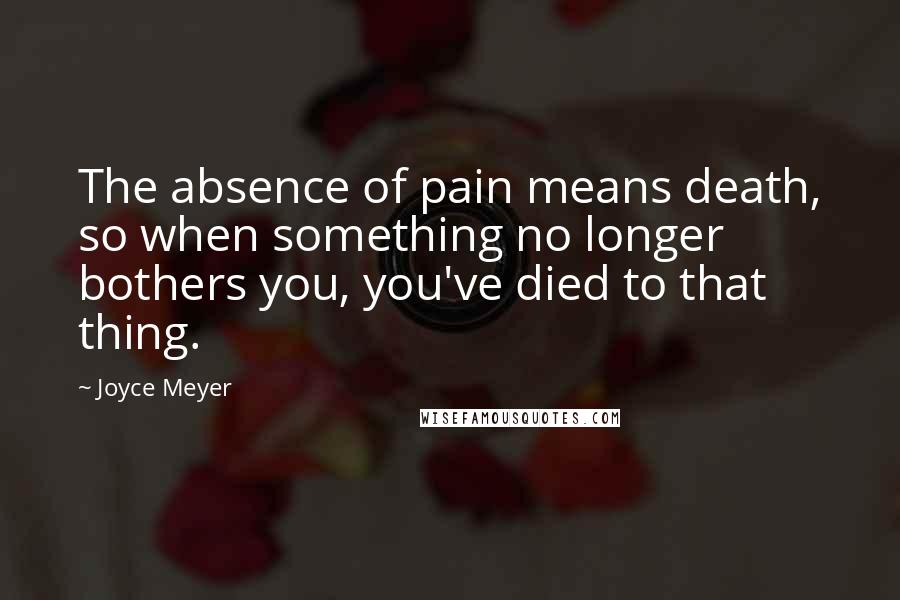 Joyce Meyer Quotes: The absence of pain means death, so when something no longer bothers you, you've died to that thing.