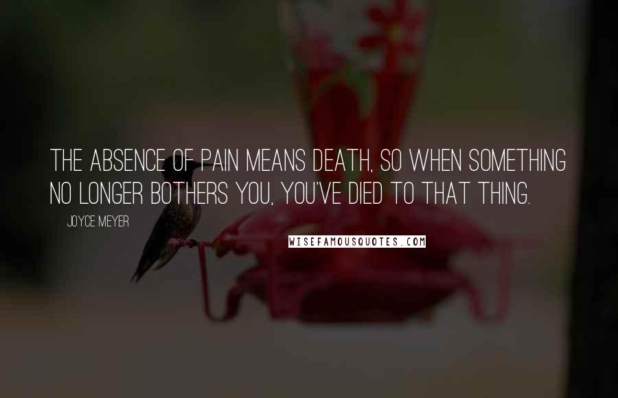 Joyce Meyer Quotes: The absence of pain means death, so when something no longer bothers you, you've died to that thing.