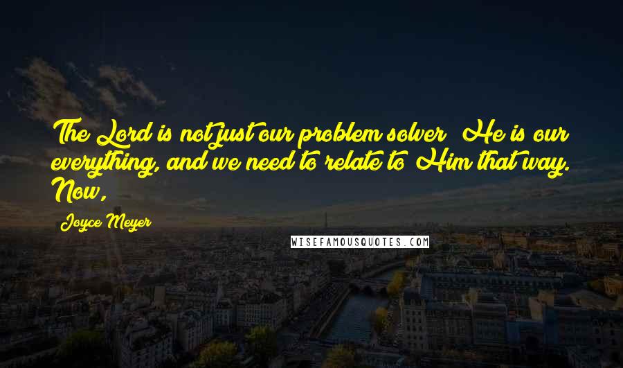 Joyce Meyer Quotes: The Lord is not just our problem solver; He is our everything, and we need to relate to Him that way. Now,