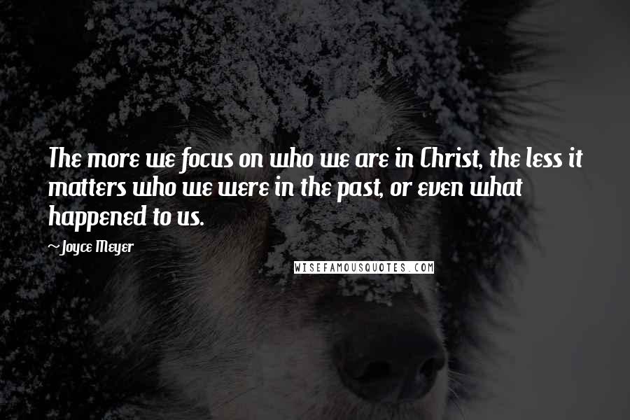 Joyce Meyer Quotes: The more we focus on who we are in Christ, the less it matters who we were in the past, or even what happened to us.