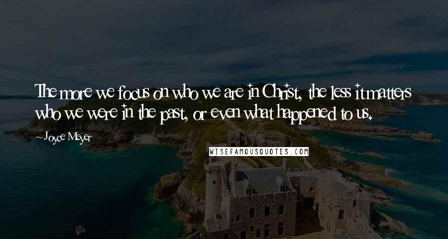 Joyce Meyer Quotes: The more we focus on who we are in Christ, the less it matters who we were in the past, or even what happened to us.