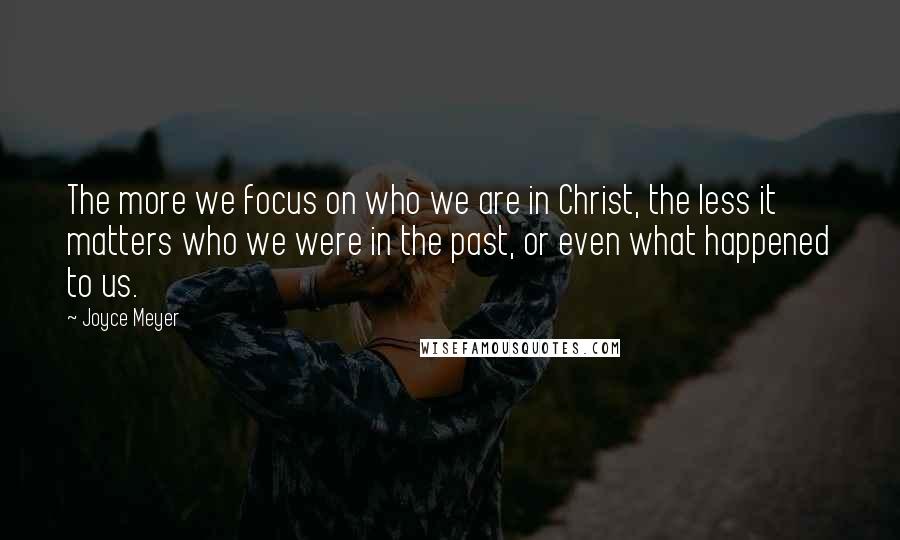 Joyce Meyer Quotes: The more we focus on who we are in Christ, the less it matters who we were in the past, or even what happened to us.