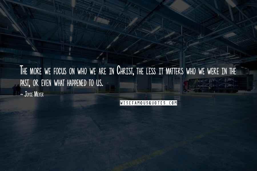 Joyce Meyer Quotes: The more we focus on who we are in Christ, the less it matters who we were in the past, or even what happened to us.
