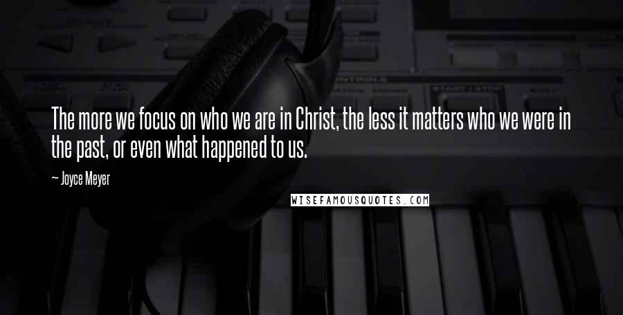 Joyce Meyer Quotes: The more we focus on who we are in Christ, the less it matters who we were in the past, or even what happened to us.