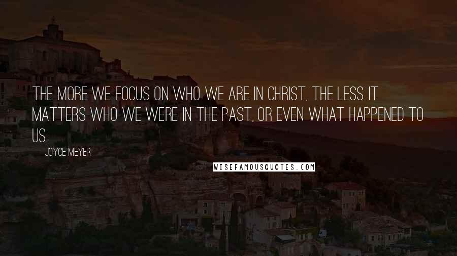 Joyce Meyer Quotes: The more we focus on who we are in Christ, the less it matters who we were in the past, or even what happened to us.