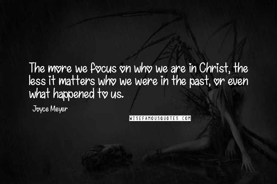Joyce Meyer Quotes: The more we focus on who we are in Christ, the less it matters who we were in the past, or even what happened to us.