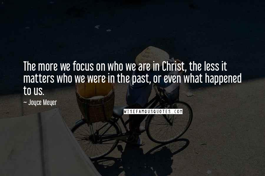 Joyce Meyer Quotes: The more we focus on who we are in Christ, the less it matters who we were in the past, or even what happened to us.