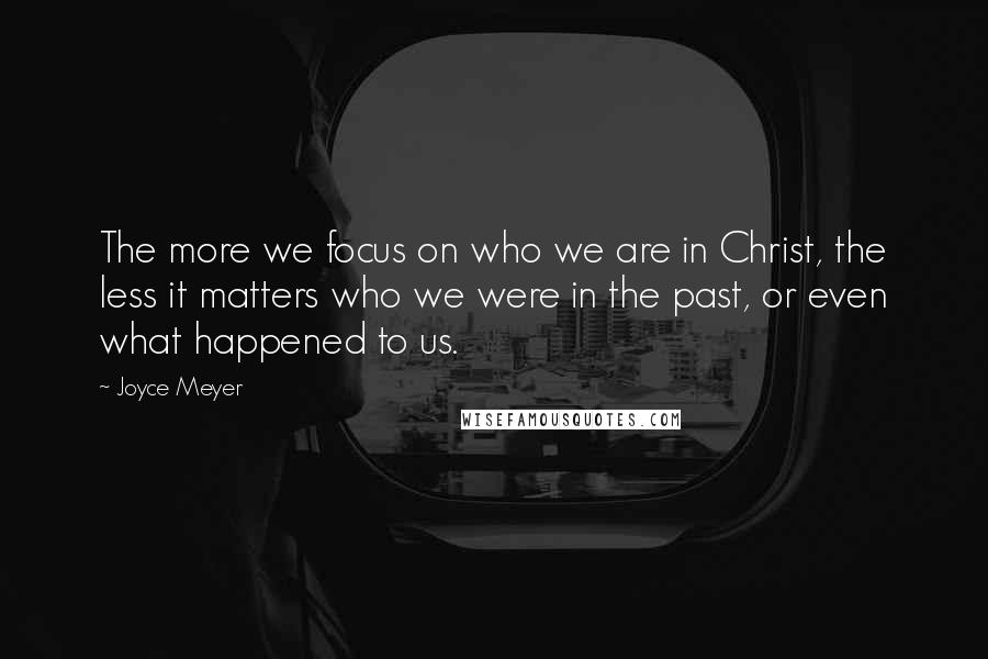 Joyce Meyer Quotes: The more we focus on who we are in Christ, the less it matters who we were in the past, or even what happened to us.