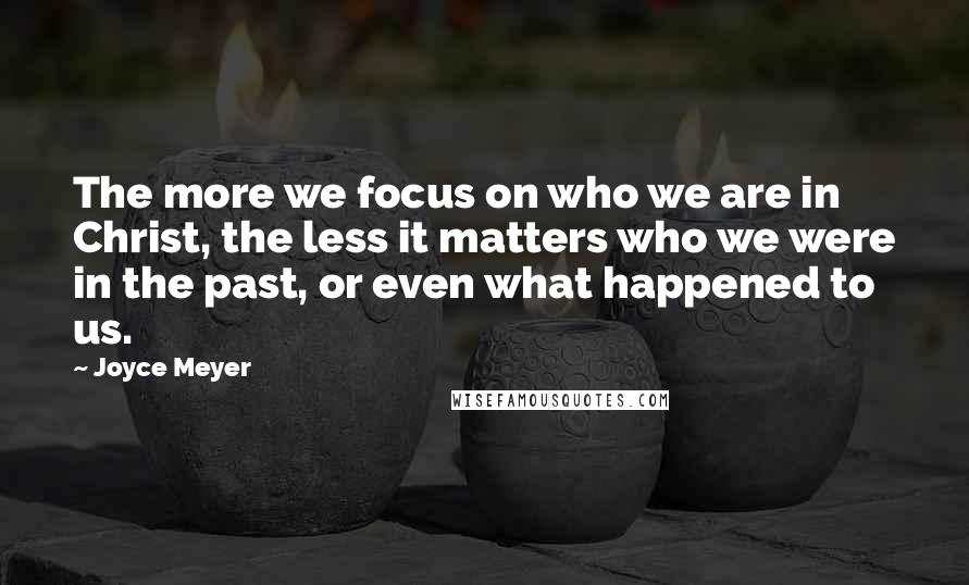 Joyce Meyer Quotes: The more we focus on who we are in Christ, the less it matters who we were in the past, or even what happened to us.