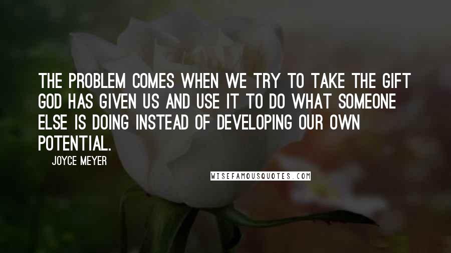 Joyce Meyer Quotes: The problem comes when we try to take the gift God has given us and use it to do what someone else is doing instead of developing our own potential.