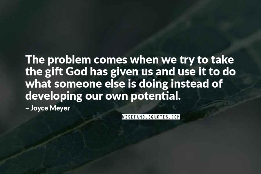 Joyce Meyer Quotes: The problem comes when we try to take the gift God has given us and use it to do what someone else is doing instead of developing our own potential.