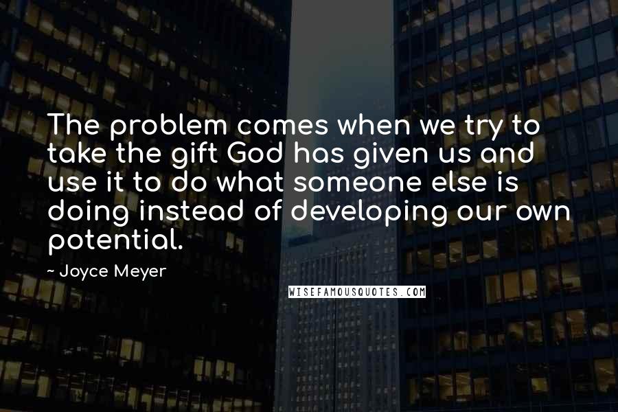 Joyce Meyer Quotes: The problem comes when we try to take the gift God has given us and use it to do what someone else is doing instead of developing our own potential.