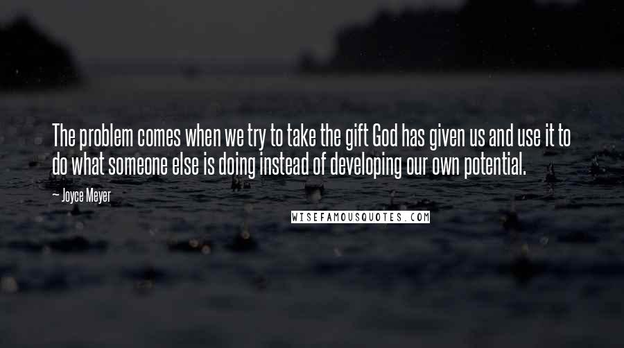 Joyce Meyer Quotes: The problem comes when we try to take the gift God has given us and use it to do what someone else is doing instead of developing our own potential.