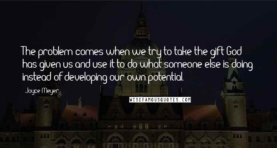 Joyce Meyer Quotes: The problem comes when we try to take the gift God has given us and use it to do what someone else is doing instead of developing our own potential.