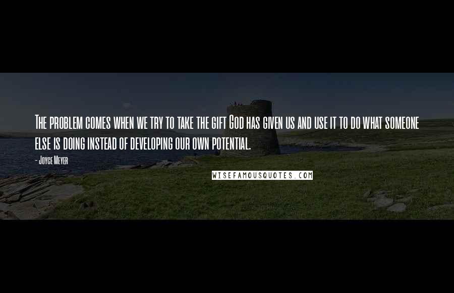 Joyce Meyer Quotes: The problem comes when we try to take the gift God has given us and use it to do what someone else is doing instead of developing our own potential.