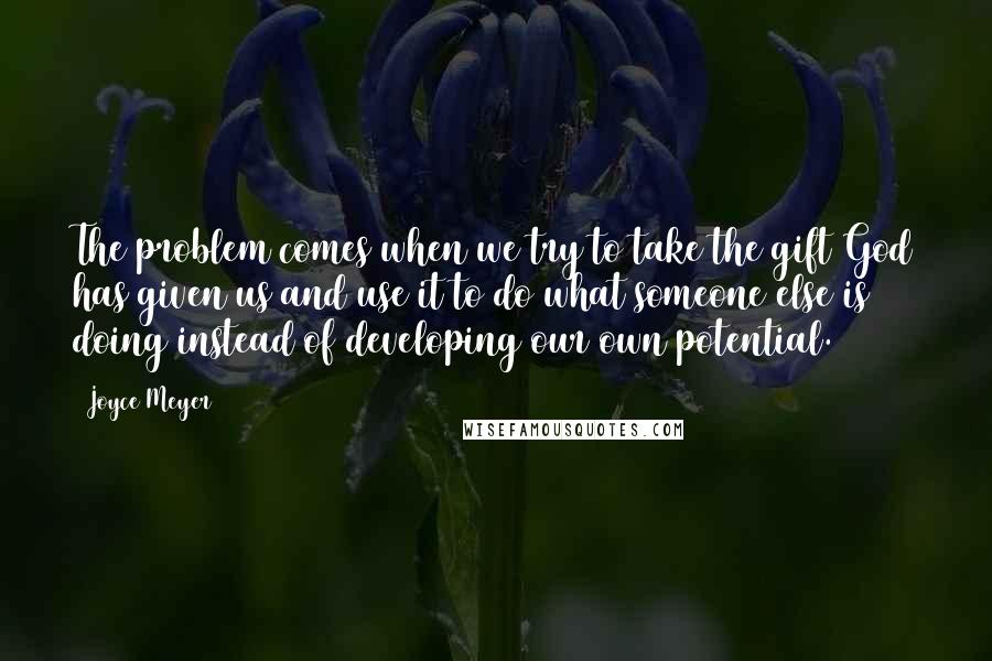 Joyce Meyer Quotes: The problem comes when we try to take the gift God has given us and use it to do what someone else is doing instead of developing our own potential.