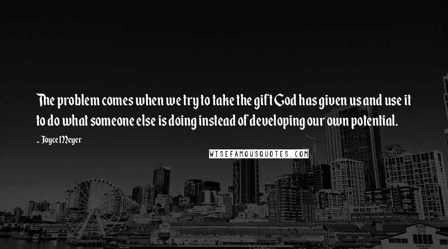 Joyce Meyer Quotes: The problem comes when we try to take the gift God has given us and use it to do what someone else is doing instead of developing our own potential.