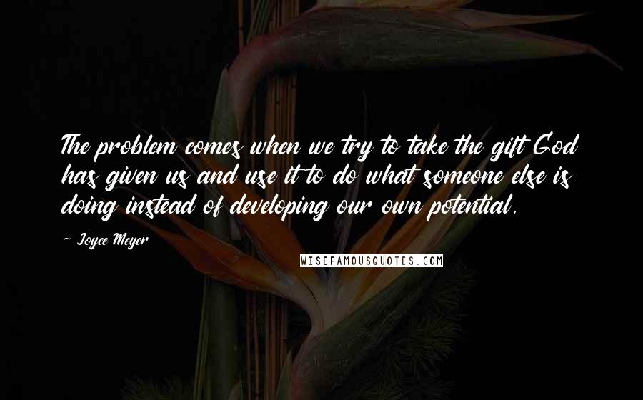 Joyce Meyer Quotes: The problem comes when we try to take the gift God has given us and use it to do what someone else is doing instead of developing our own potential.