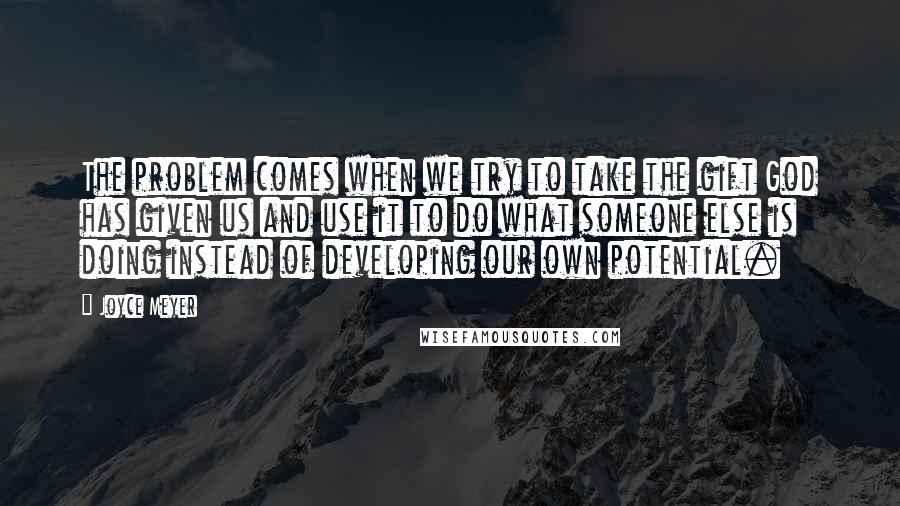 Joyce Meyer Quotes: The problem comes when we try to take the gift God has given us and use it to do what someone else is doing instead of developing our own potential.