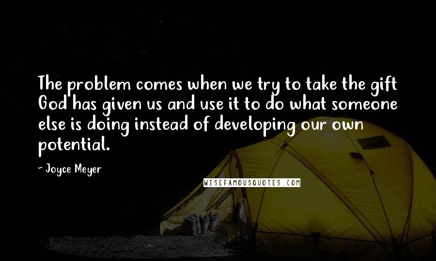 Joyce Meyer Quotes: The problem comes when we try to take the gift God has given us and use it to do what someone else is doing instead of developing our own potential.