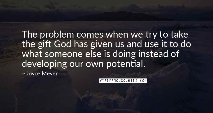 Joyce Meyer Quotes: The problem comes when we try to take the gift God has given us and use it to do what someone else is doing instead of developing our own potential.