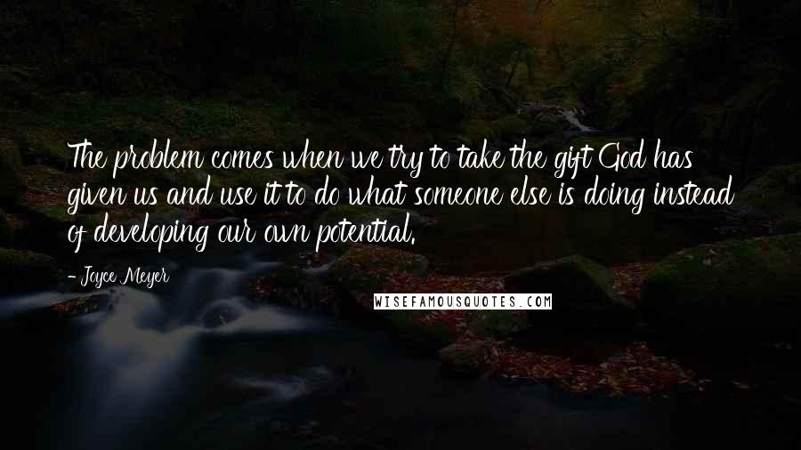 Joyce Meyer Quotes: The problem comes when we try to take the gift God has given us and use it to do what someone else is doing instead of developing our own potential.