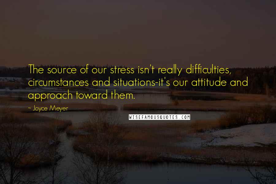 Joyce Meyer Quotes: The source of our stress isn't really difficulties, circumstances and situations-it's our attitude and approach toward them.