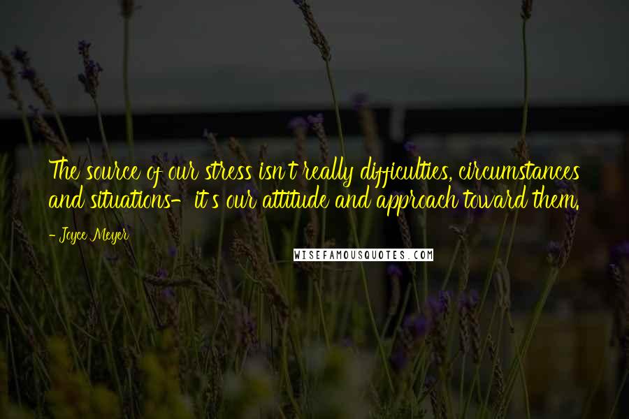 Joyce Meyer Quotes: The source of our stress isn't really difficulties, circumstances and situations-it's our attitude and approach toward them.