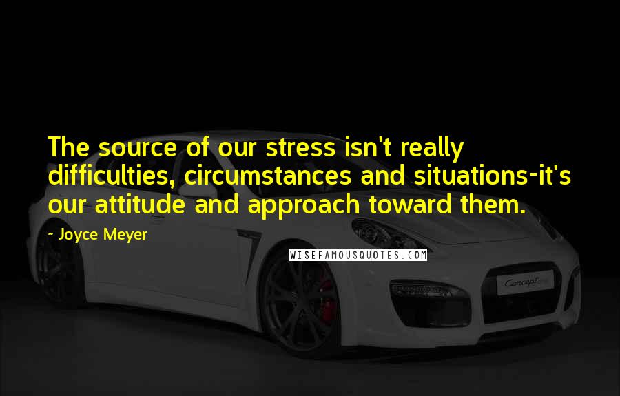 Joyce Meyer Quotes: The source of our stress isn't really difficulties, circumstances and situations-it's our attitude and approach toward them.