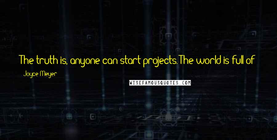 Joyce Meyer Quotes: The truth is, anyone can start projects. The world is full of just-started projects that looked great at the time but were never completed.