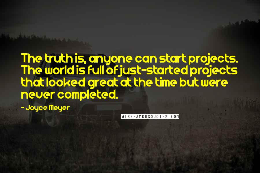 Joyce Meyer Quotes: The truth is, anyone can start projects. The world is full of just-started projects that looked great at the time but were never completed.