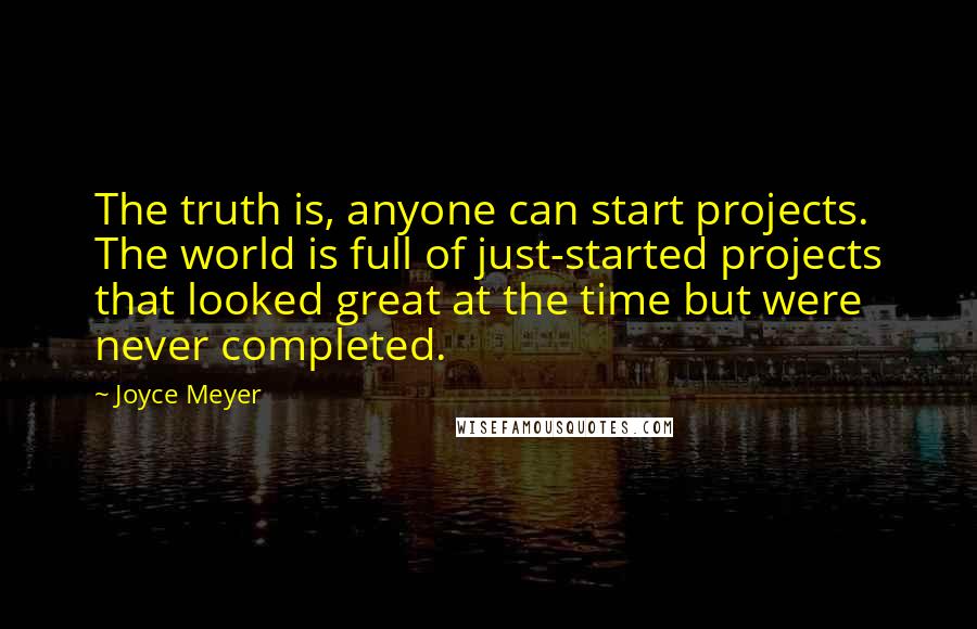 Joyce Meyer Quotes: The truth is, anyone can start projects. The world is full of just-started projects that looked great at the time but were never completed.