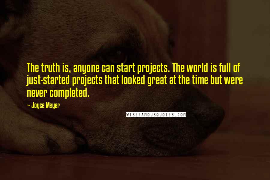 Joyce Meyer Quotes: The truth is, anyone can start projects. The world is full of just-started projects that looked great at the time but were never completed.