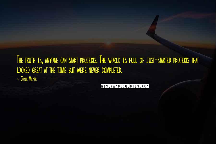 Joyce Meyer Quotes: The truth is, anyone can start projects. The world is full of just-started projects that looked great at the time but were never completed.