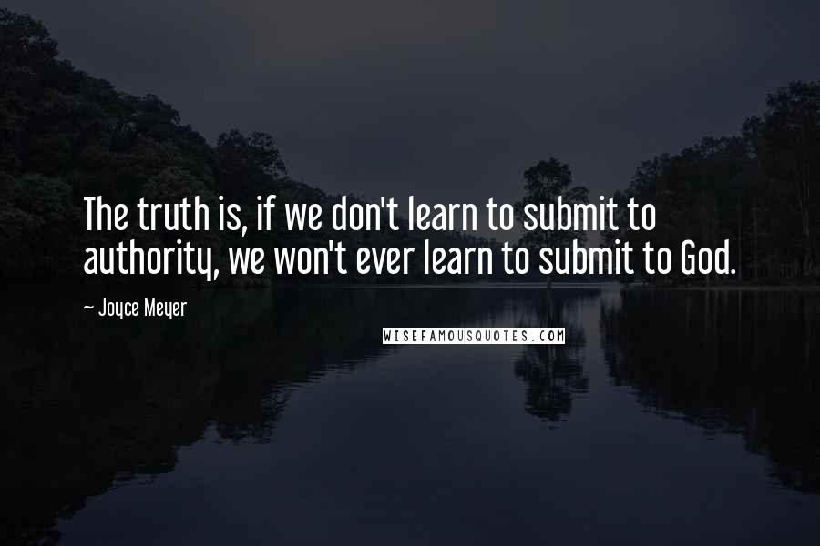 Joyce Meyer Quotes: The truth is, if we don't learn to submit to authority, we won't ever learn to submit to God.