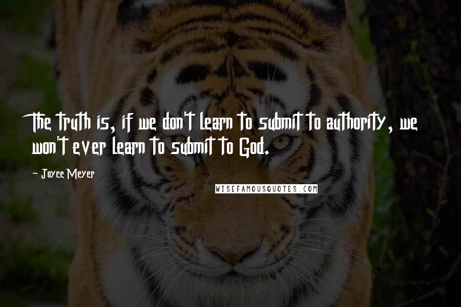 Joyce Meyer Quotes: The truth is, if we don't learn to submit to authority, we won't ever learn to submit to God.