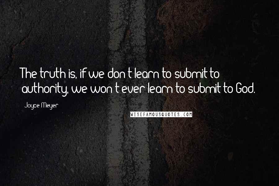 Joyce Meyer Quotes: The truth is, if we don't learn to submit to authority, we won't ever learn to submit to God.