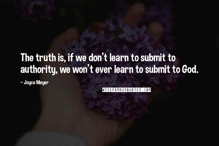 Joyce Meyer Quotes: The truth is, if we don't learn to submit to authority, we won't ever learn to submit to God.