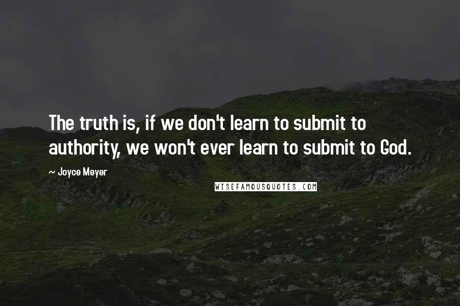 Joyce Meyer Quotes: The truth is, if we don't learn to submit to authority, we won't ever learn to submit to God.