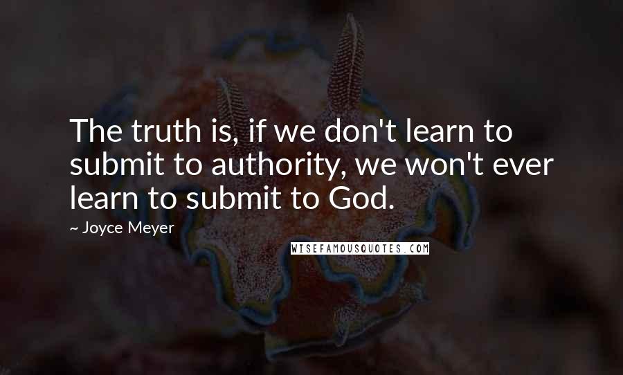 Joyce Meyer Quotes: The truth is, if we don't learn to submit to authority, we won't ever learn to submit to God.