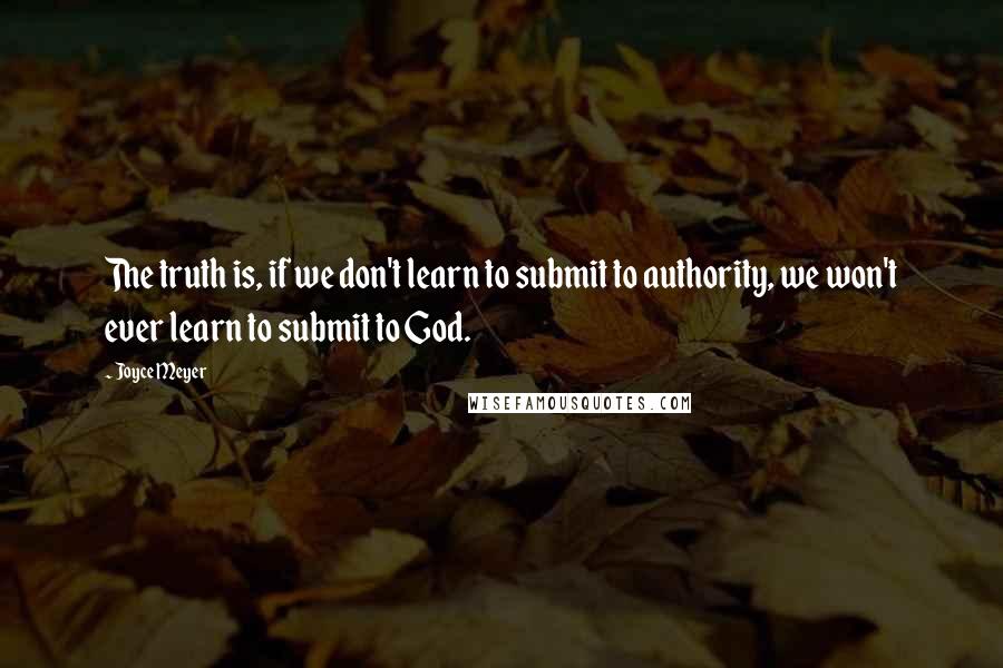 Joyce Meyer Quotes: The truth is, if we don't learn to submit to authority, we won't ever learn to submit to God.