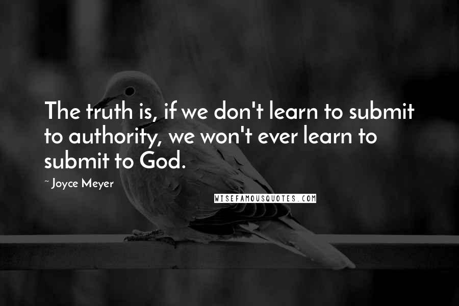 Joyce Meyer Quotes: The truth is, if we don't learn to submit to authority, we won't ever learn to submit to God.